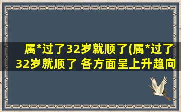 属*过了32岁就顺了(属*过了32岁就顺了 各方面呈上升趋向)